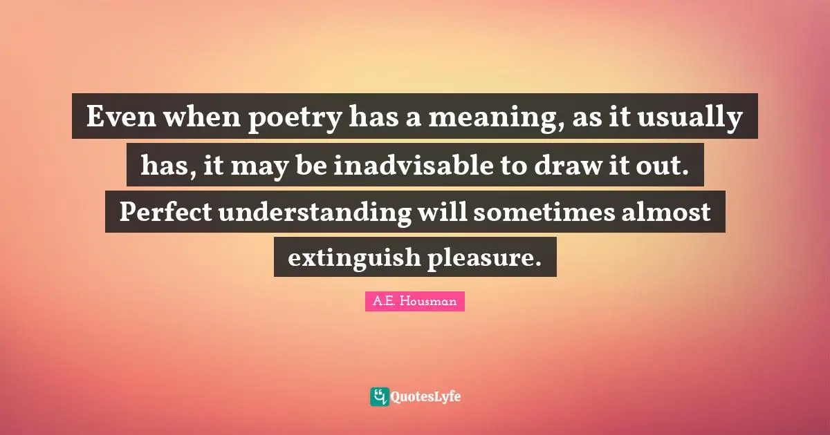 Even when poetry has a meaning, as it usually has, it may be inadvisable to draw it out. Perfect understanding will sometimes almost extinguish pleasure.