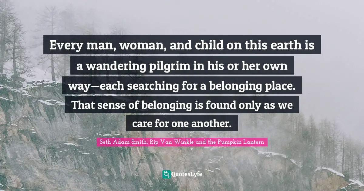 Seth Adam Smith, Rip Van Winkle and the Pumpkin Lantern Quotes: Every man, woman, and child on this earth is a wandering pilgrim in his or her own way—each searching for a belonging place. That sense of belonging is found only as we care for one another.