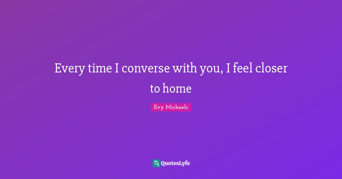 Every time I converse with you, I feel closer to home