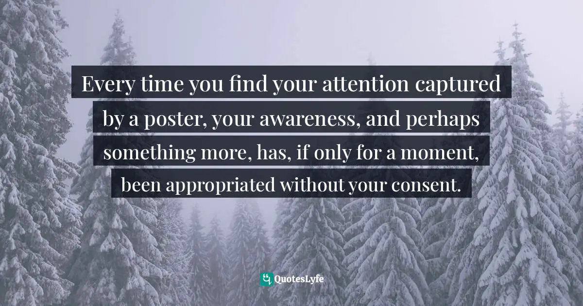 Tim Wu, The Attention Merchants: The Epic Scramble To Get Inside Our Heads Quotes: "Every time you find your attention captured by a poster, your awareness, and perhaps something more, has, if only for a moment, been appropriated without your consent."