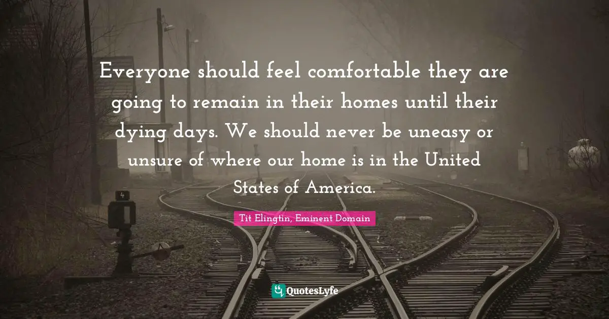 Everyone should feel comfortable they are going to remain in their homes until their dying days. We should never be uneasy or unsure of where our home is in the United States of America.