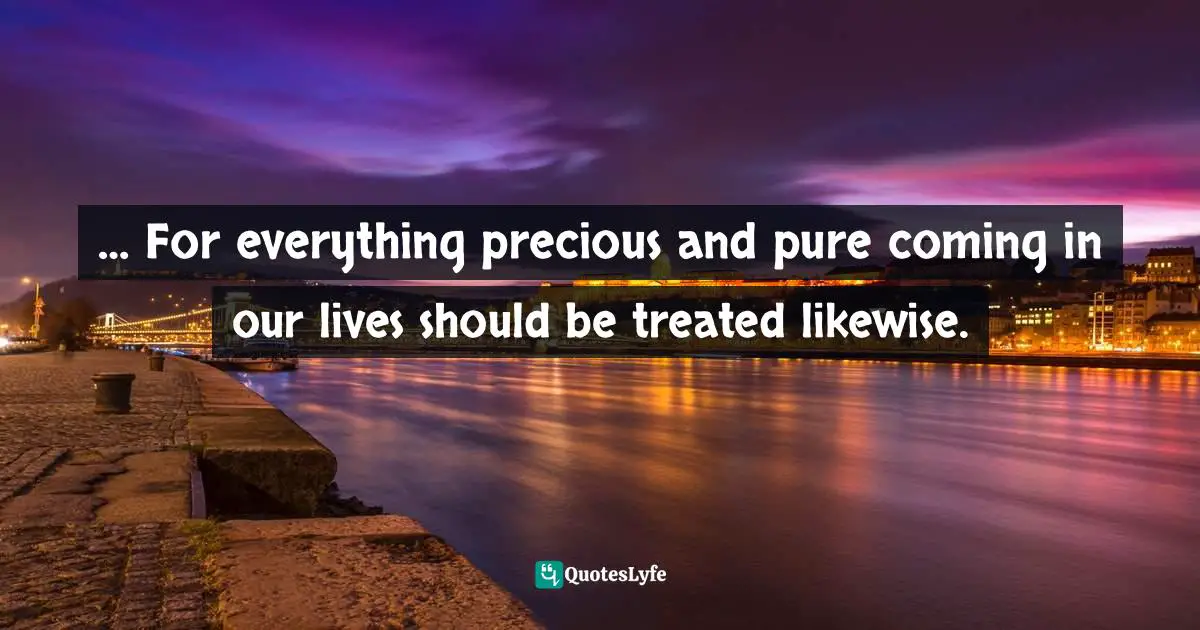 … For everything precious and pure coming in our lives should be treated likewise.
