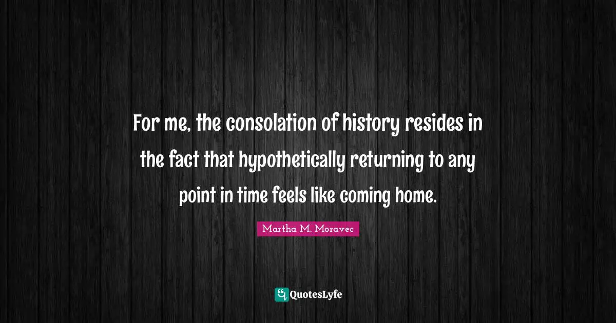 For me, the consolation of history resides in the fact that hypothetically returning to any point in time feels like coming home.