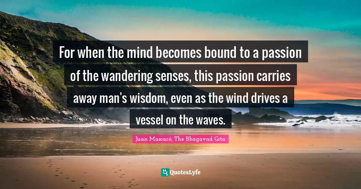 For when the mind becomes bound to a passion of the wandering senses, this passion carries away man's wisdom, even as the wind drives a vessel on the waves.