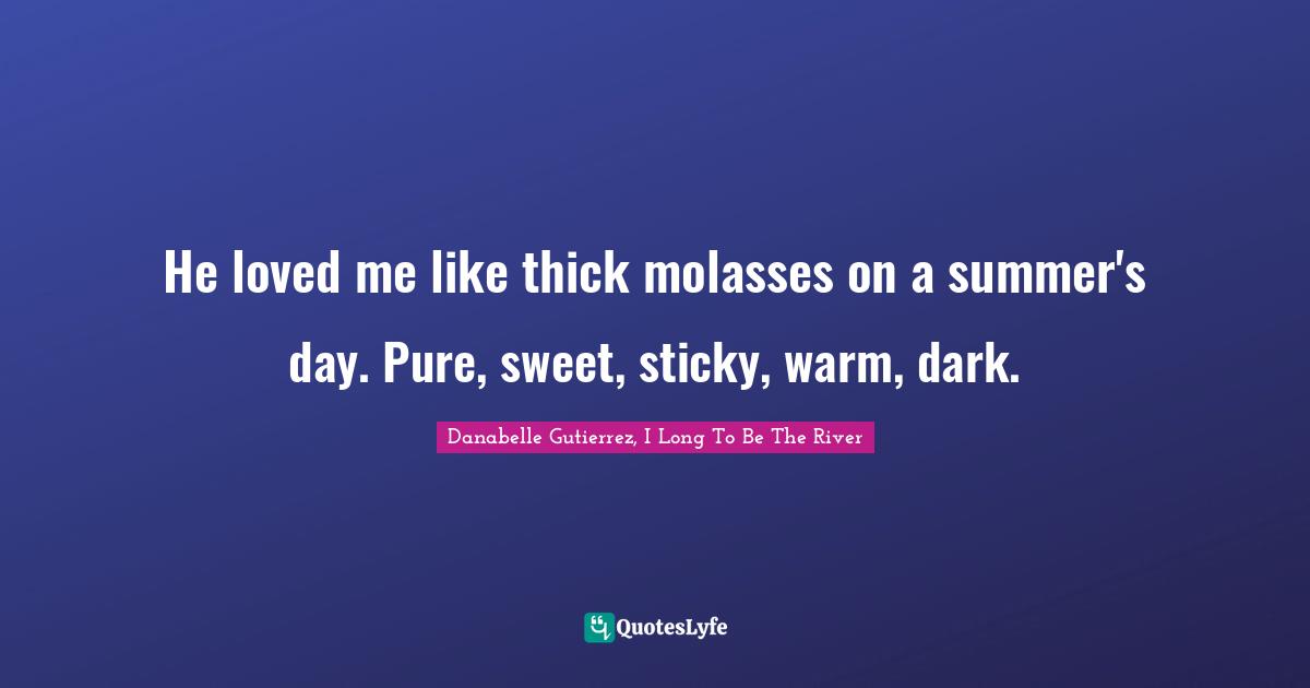 He loved me like thick molasses on a summer's day. Pure, sweet, sticky, warm, dark.
