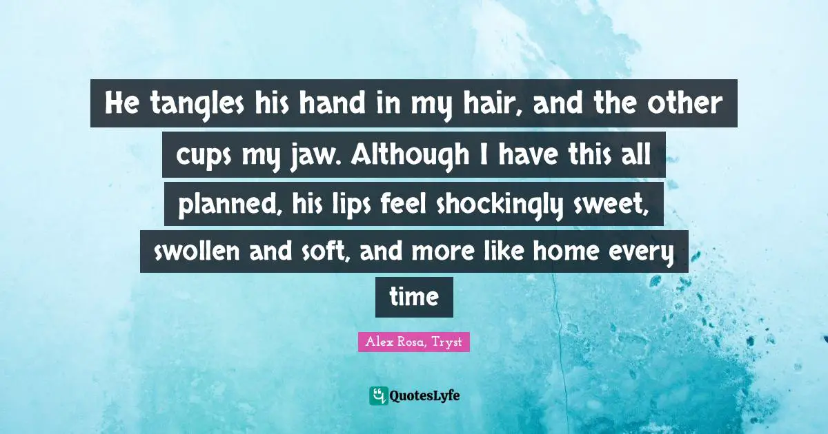 He tangles his hand in my hair, and the other cups my jaw. Although I have this all planned, his lips feel shockingly sweet, swollen and soft, and more like home every time