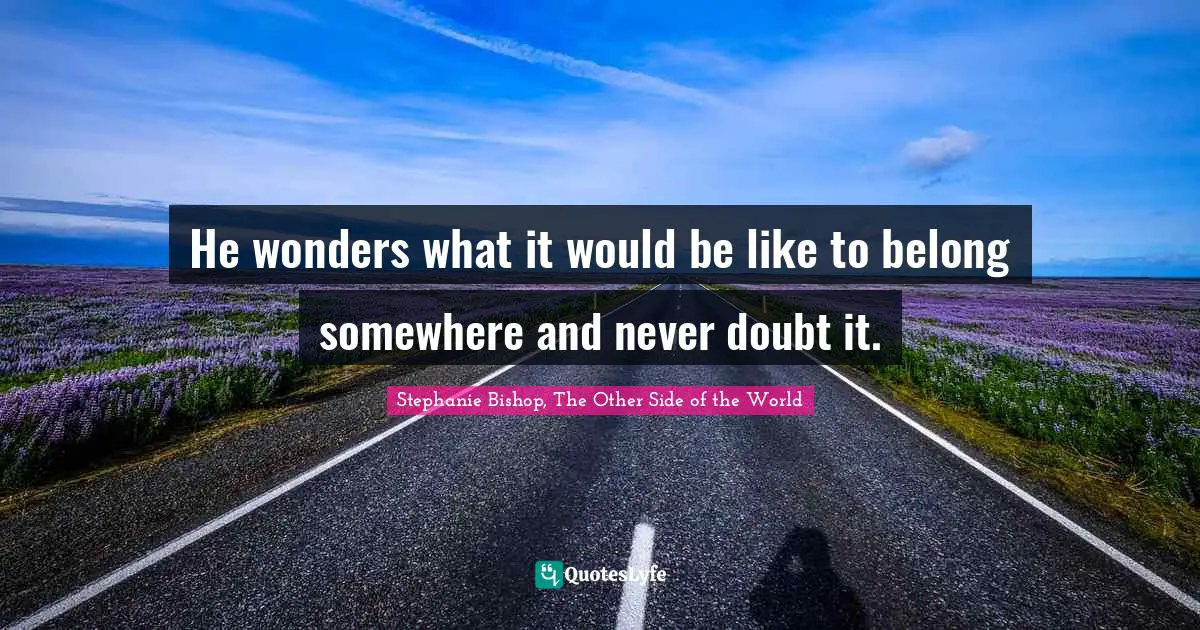 He wonders what it would be like to belong somewhere and never doubt it.