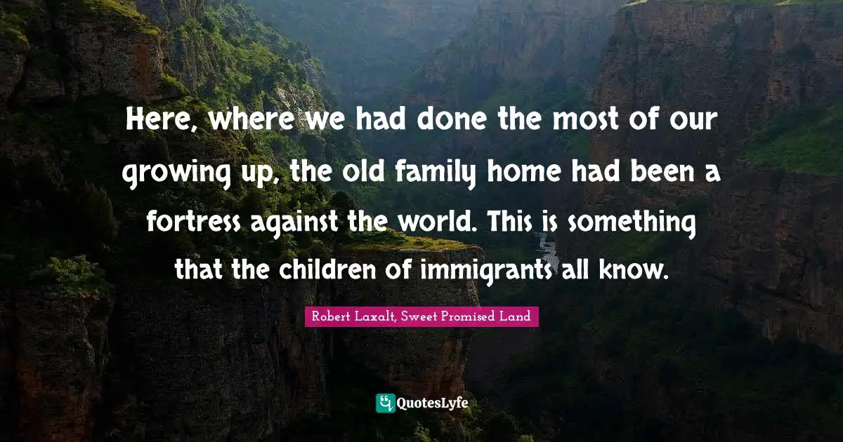 Here, where we had done the most of our growing up, the old family home had been a fortress against the world. This is something that the children of immigrants all know.