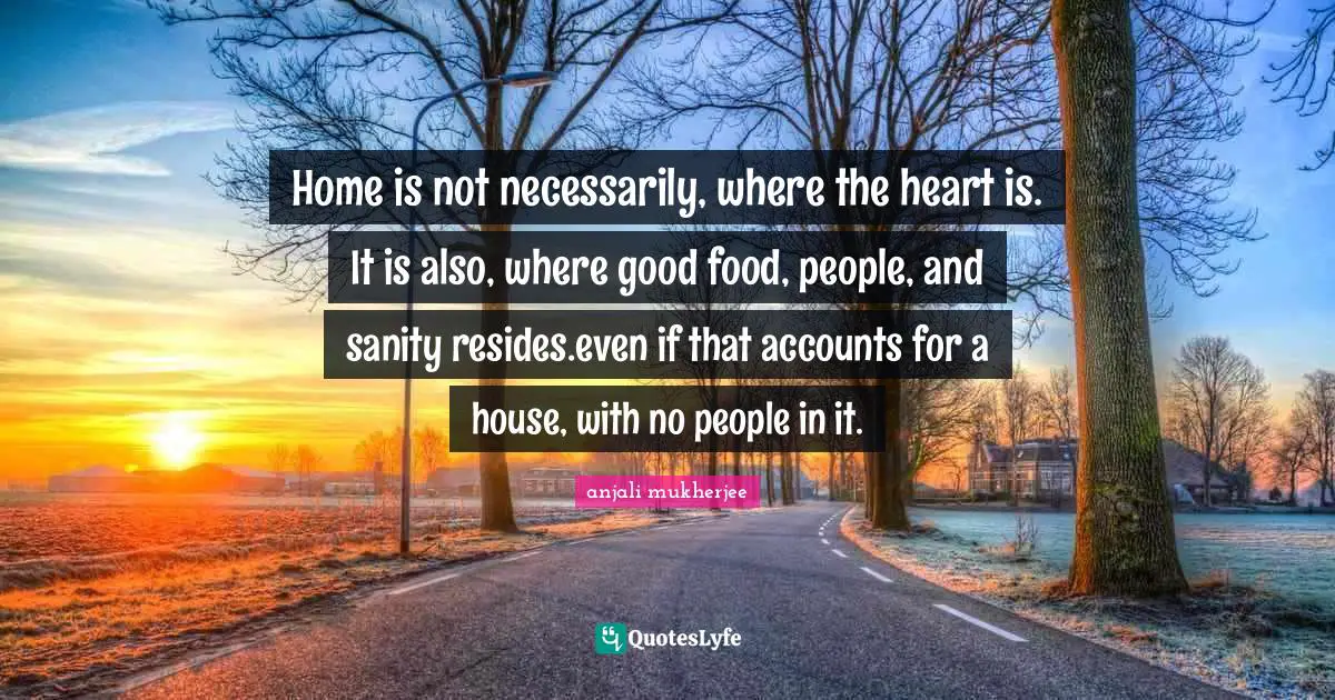 Home is not necessarily, where the heart is. It is also, where good food, people, and sanity resides.even if that accounts for a house, with no people in it.