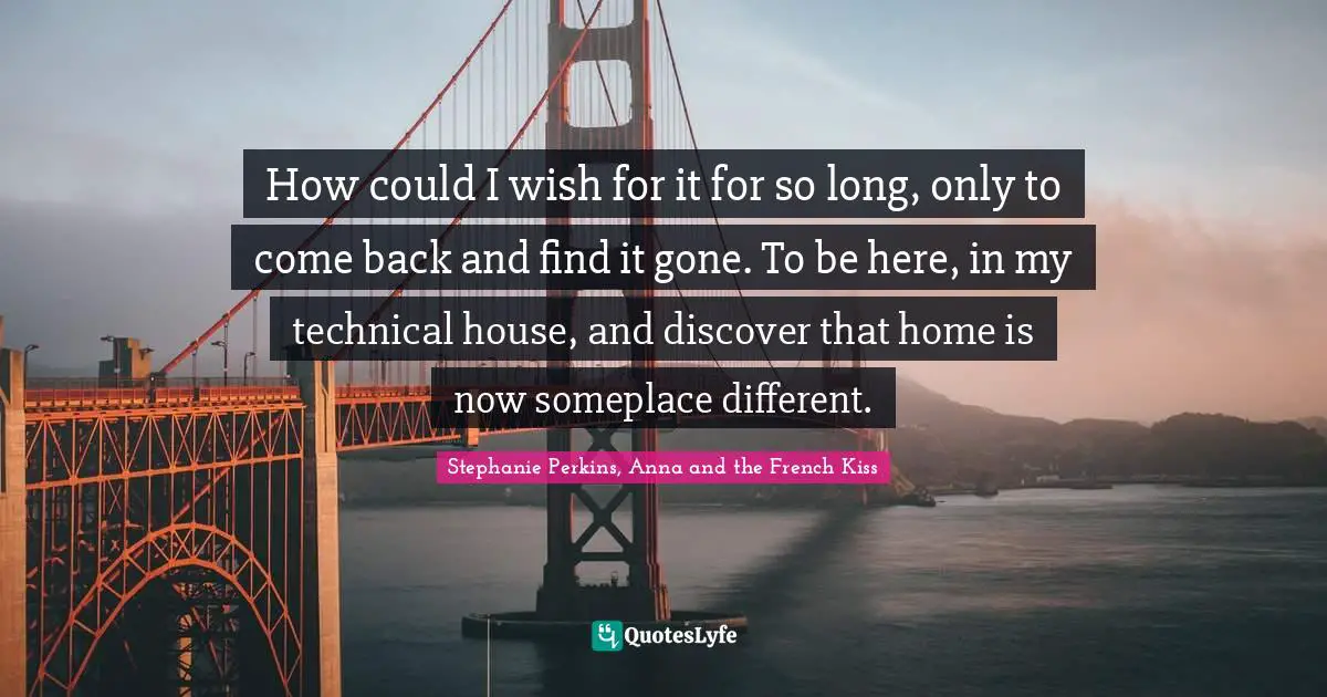 How could I wish for it for so long, only to come back and find it gone. To be here, in my technical house, and discover that home is now someplace different.