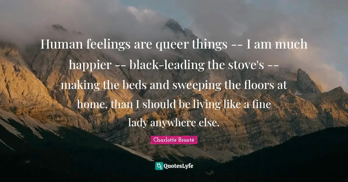 Human feelings are queer things -- I am much happier -- black-leading the stove's -- making the beds and sweeping the floors at home, than I should be living like a fine lady anywhere else.