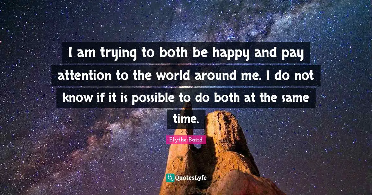 I am trying to both be happy and pay attention to the world around me. I do not know if it is possible to do both at the same time.