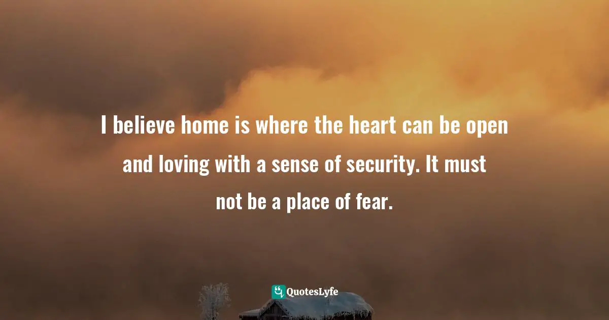 I believe home is where the heart can be open and loving with a sense of security. It must not be a place of fear.