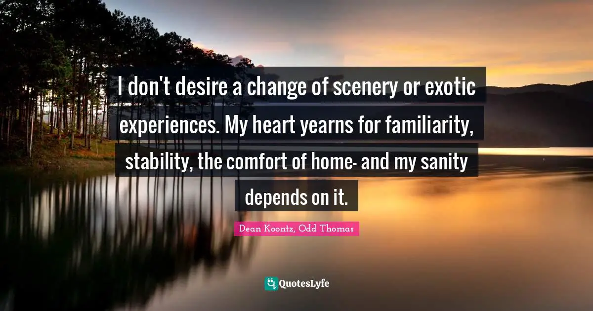 I don't desire a change of scenery or exotic experiences. My heart yearns for familiarity, stability, the comfort of home- and my sanity depends on it.
