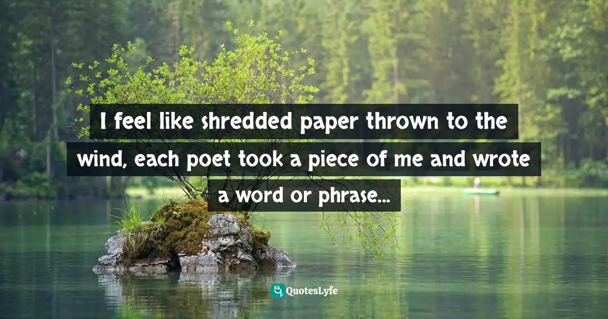 I feel like shredded paper thrown to the wind, each poet took a piece of me and wrote a word or phrase...