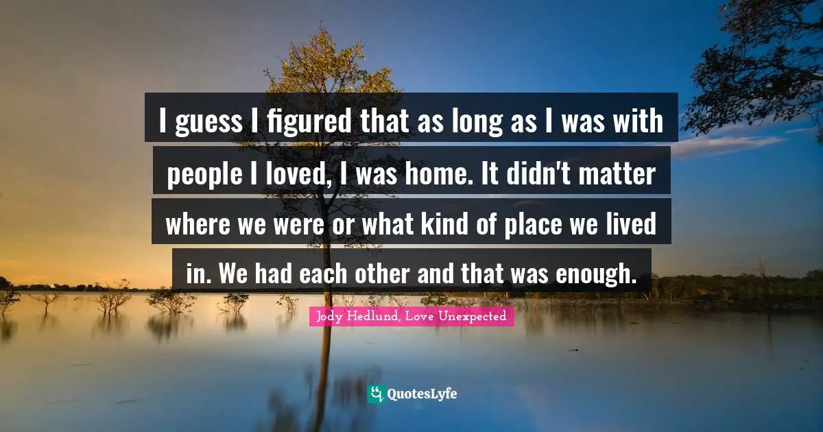 I guess I figured that as long as I was with people I loved, I was home. It didn't matter where we were or what kind of place we lived in. We had each other and that was enough.