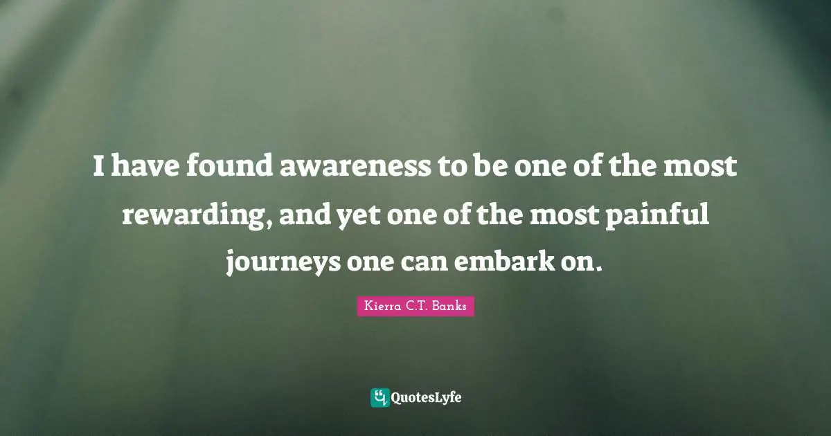 I have found awareness to be one of the most rewarding, and yet one of the most painful journeys one can embark on.