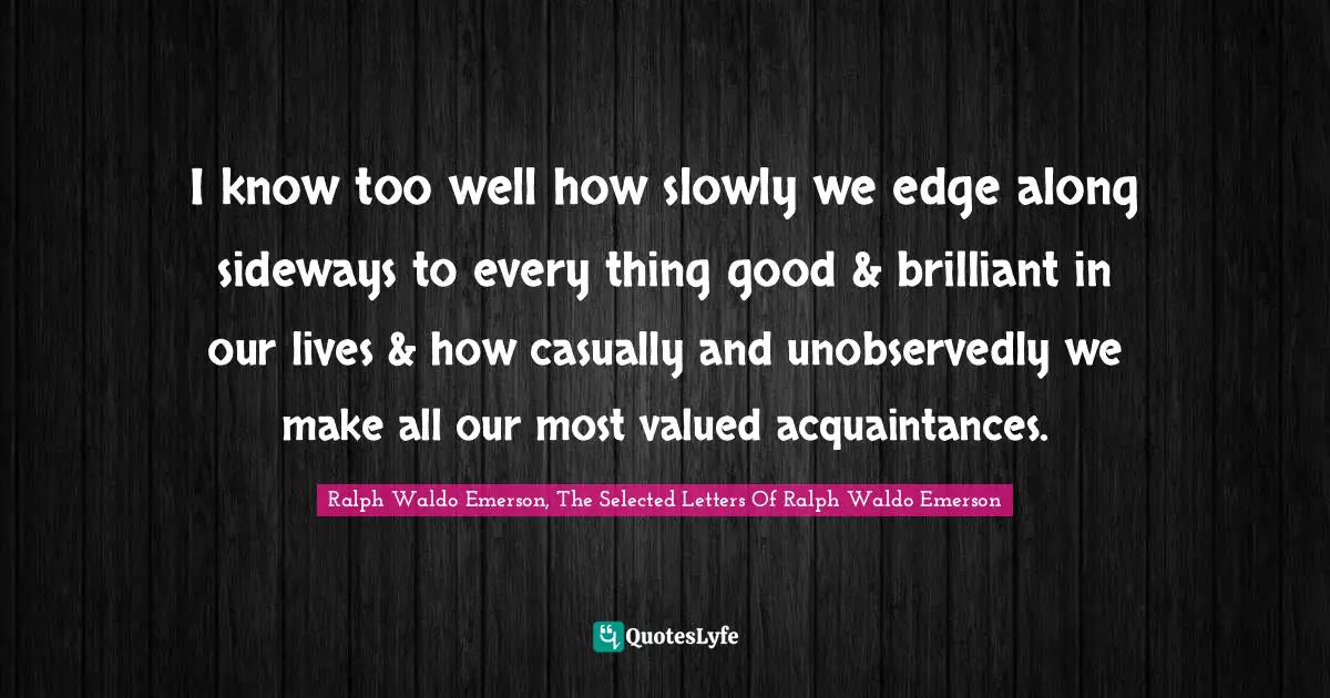 I know too well how slowly we edge along sideways to every thing good & brilliant in our lives & how casually and unobservedly we make all our most valued acquaintances.