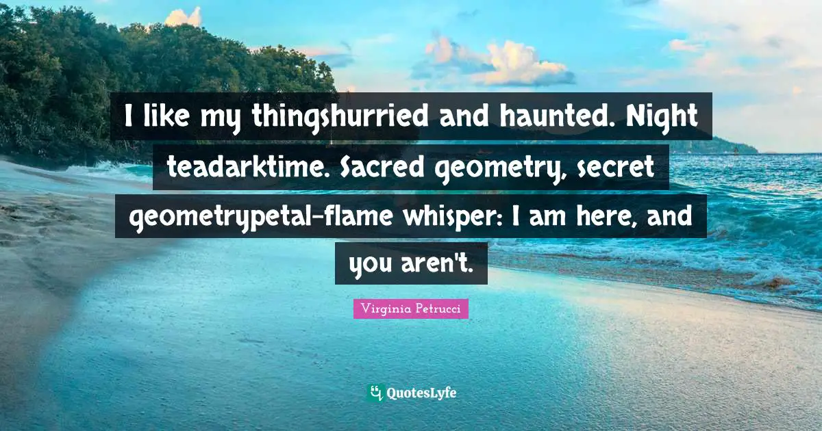 I like my thingshurried and haunted. Night teadarktime. Sacred geometry, secret geometrypetal-flame whisper: I am here, and you aren't.