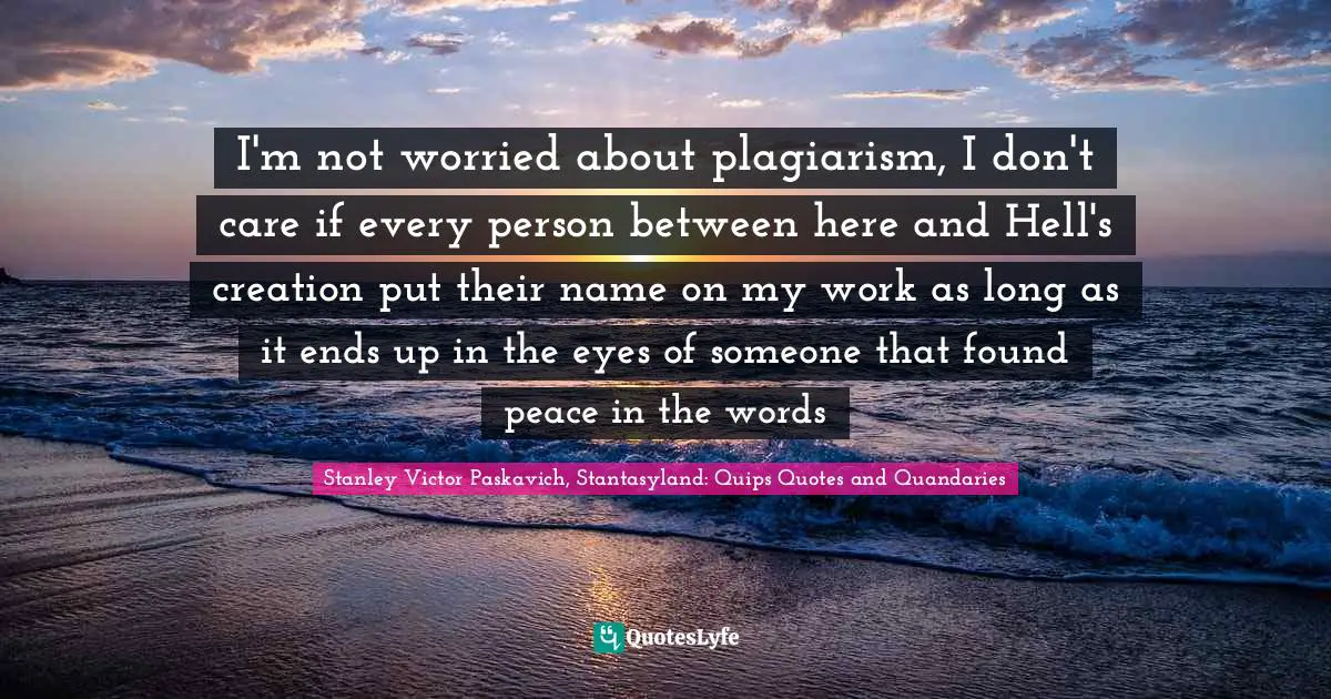 Plagiarize Quotes: "I'm not worried about plagiarism, I don't care if every person between here and Hell's creation put their name on my work as long as it ends up in the eyes of someone that found peace in the words"
