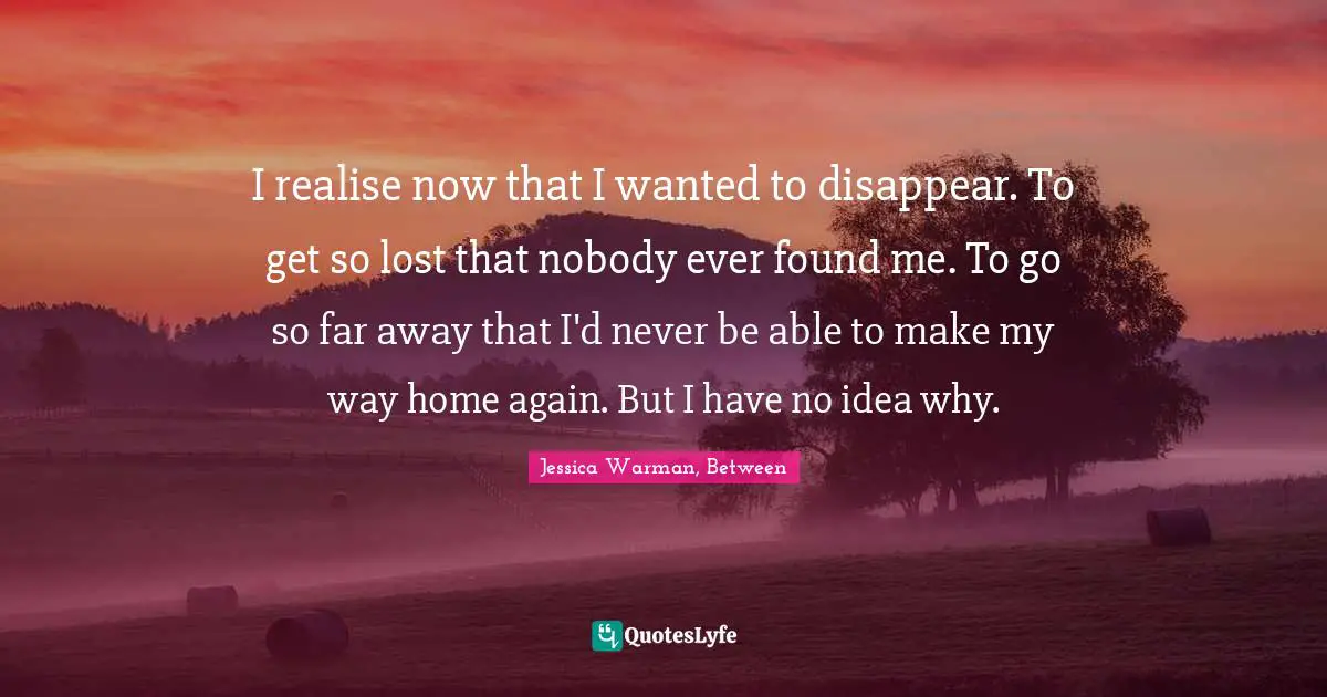 I realise now that I wanted to disappear. To get so lost that nobody ever found me. To go so far away that I'd never be able to make my way home again. But I have no idea why.