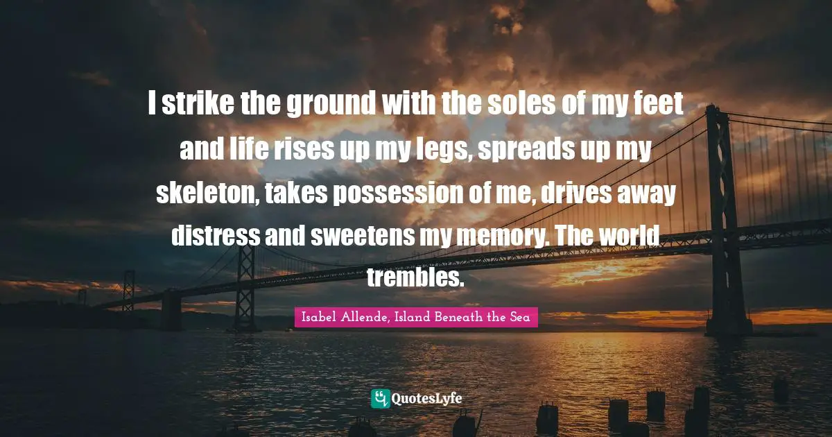 I strike the ground with the soles of my feet and life rises up my legs, spreads up my skeleton, takes possession of me, drives away distress and sweetens my memory. The world trembles.