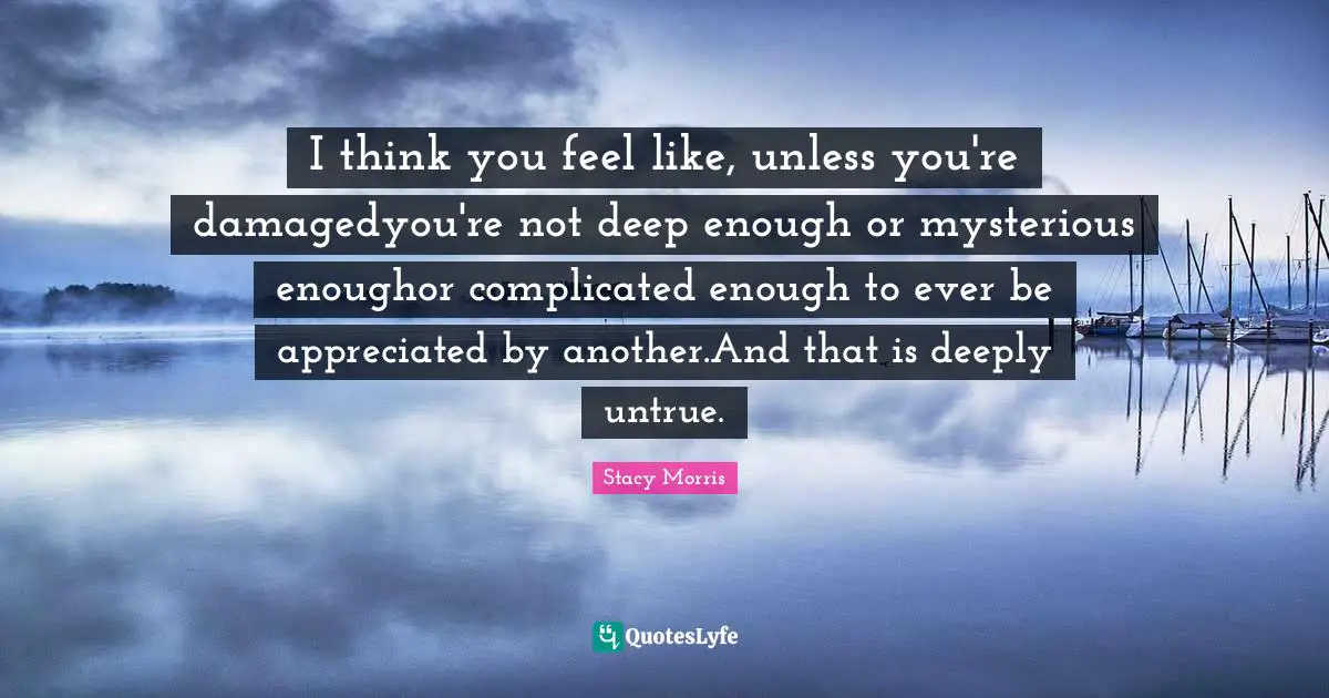 I think you feel like, unless you're damagedyou're not deep enough or mysterious enoughor complicated enough to ever be appreciated by another.And that is deeply untrue.