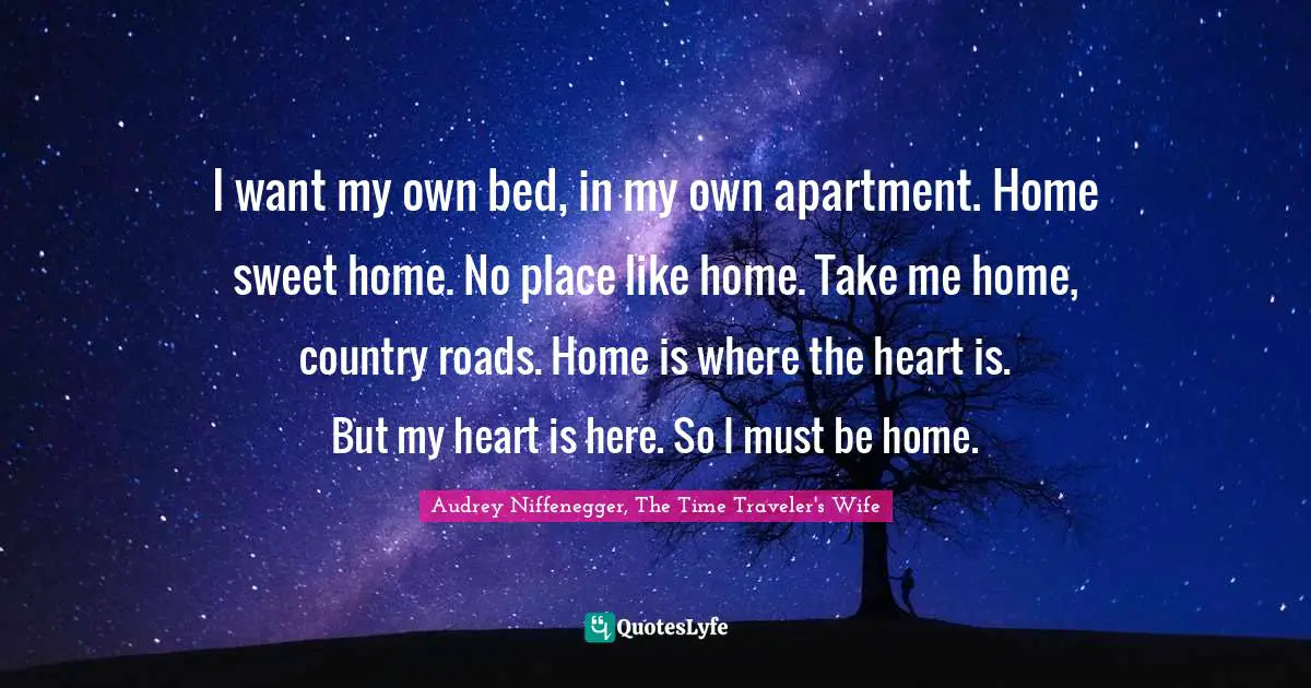 Audrey Niffenegger, The Time Traveler's Wife Quotes: "I want my own bed, in my own apartment. Home sweet home. No place like home. Take me home, country roads. Home is where the heart is. But my heart is here. So I must be home."
