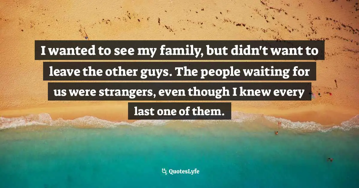 I wanted to see my family, but didn't want to leave the other guys. The people waiting for us were strangers, even though I knew every last one of them.