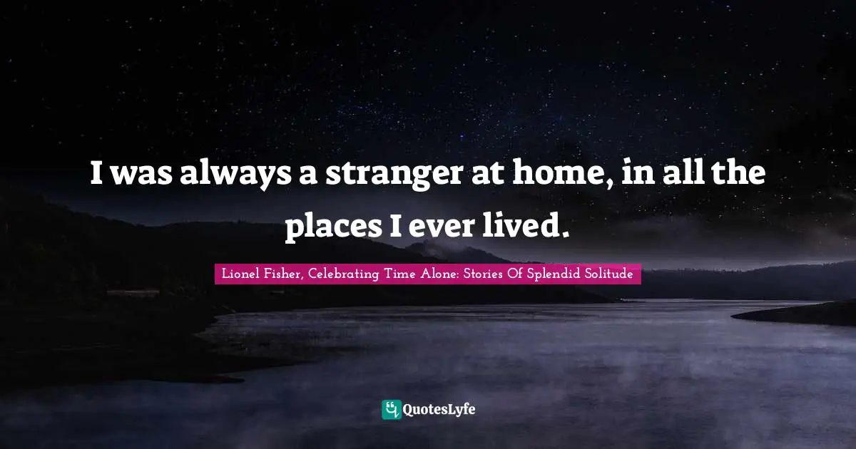 I was always a stranger at home, in all the places I ever lived.
