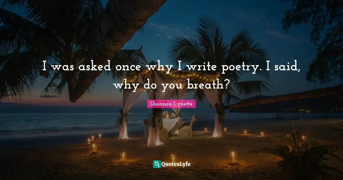 I was asked once why I write poetry. I said, why do you breath?