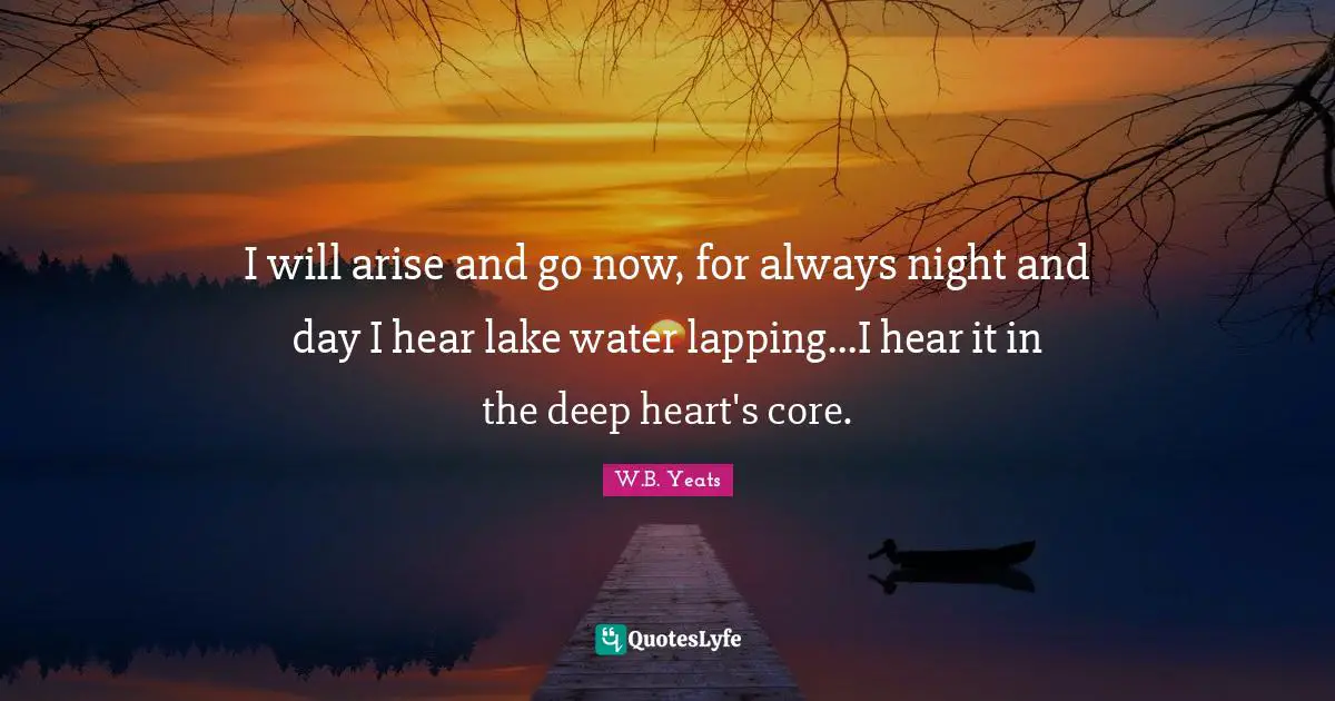 W B Yeats Quotes: "I will arise and go now, for always night and day I hear lake water lapping...I hear it in the deep heart's core."