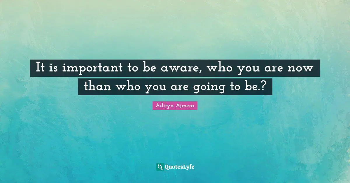 It is important to be aware, who you are now than who you are going to be.?