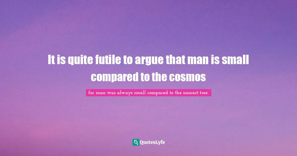 It is quite futile to argue that man is small compared to the cosmos