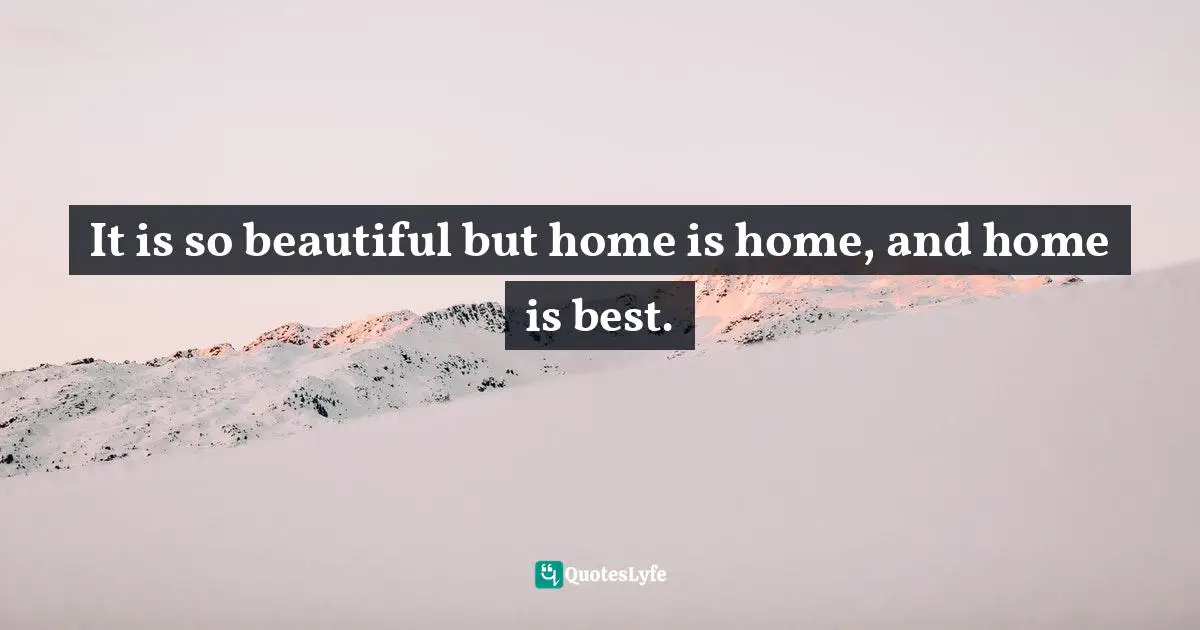 It is so beautiful but home is home, and home is best.