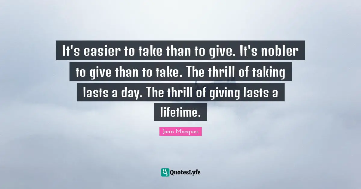 It's easier to take than to give. It's nobler to give than to take. The thrill of taking lasts a day. The thrill of giving lasts a lifetime.