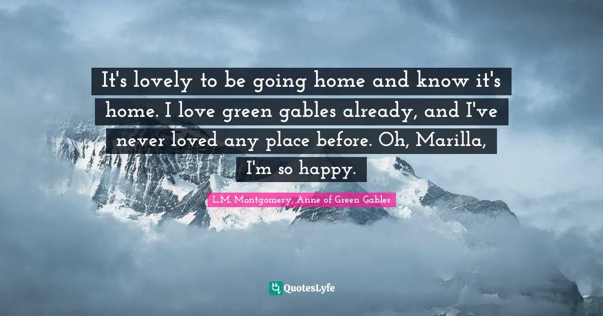 It's lovely to be going home and know it's home. I love green gables already, and I've never loved any place before. Oh, Marilla, I'm so happy.