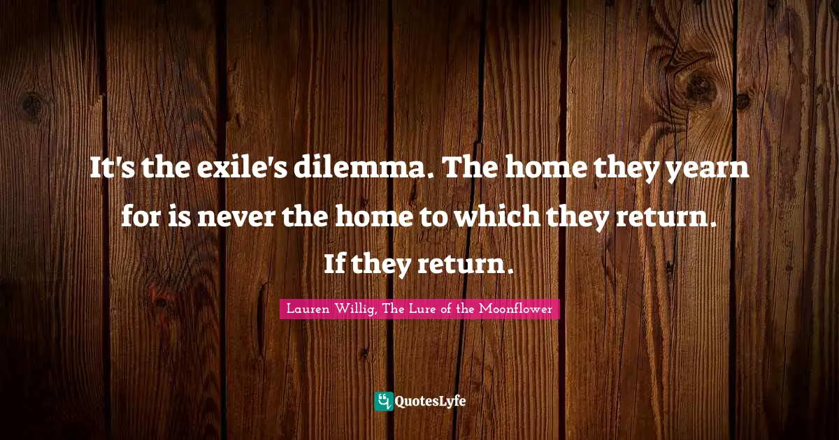 It's the exile's dilemma. The home they yearn for is never the home to which they return. If they return.