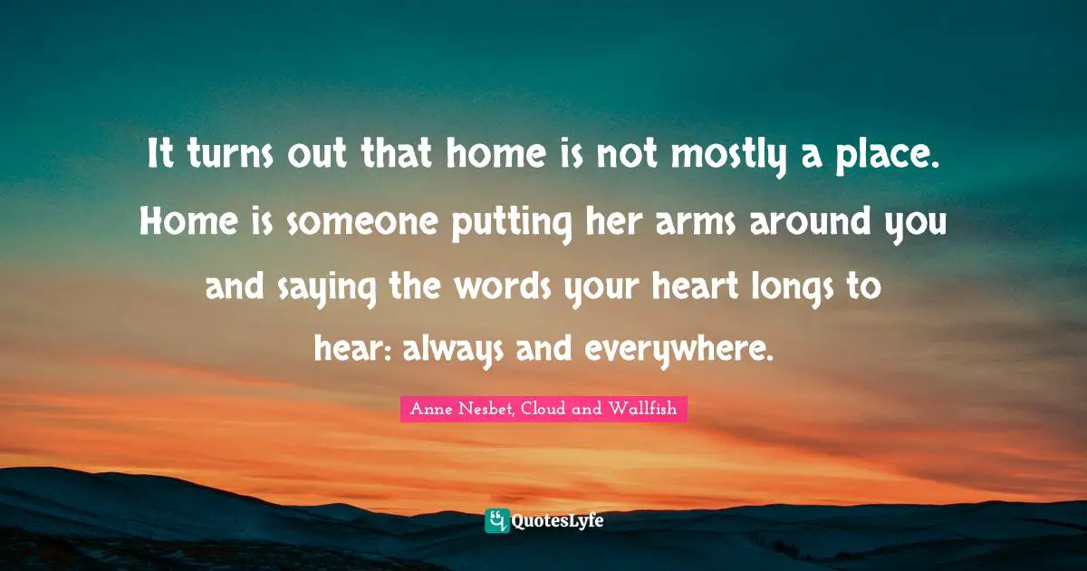 It turns out that home is not mostly a place. Home is someone putting her arms around you and saying the words your heart longs to hear: always and everywhere.