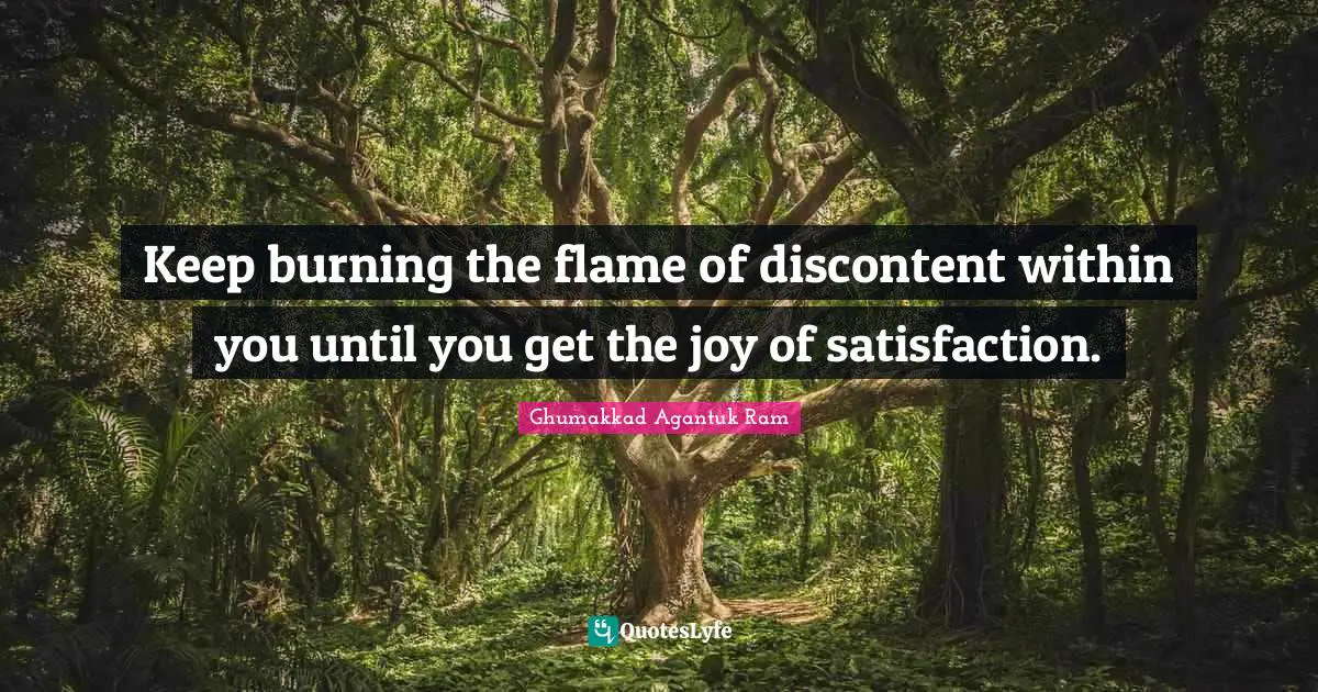Keep burning the flame of discontent within you until you get the joy of satisfaction.