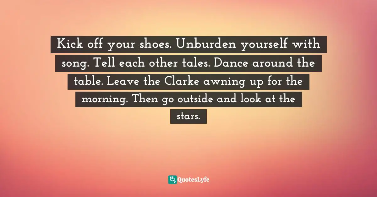 Kick off your shoes. Unburden yourself with song. Tell each other tales. Dance around the table. Leave the Clarke awning up for the morning. Then go outside and look at the stars.