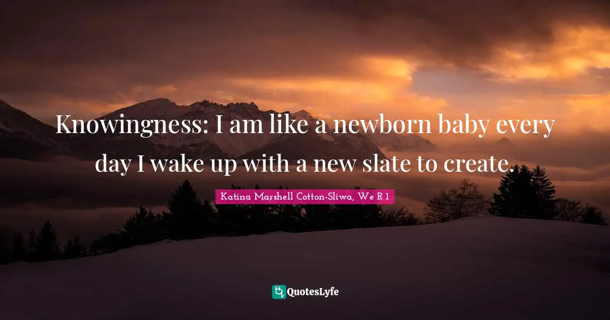 Knowingness: I am like a newborn baby every day I wake up with a new slate to create.