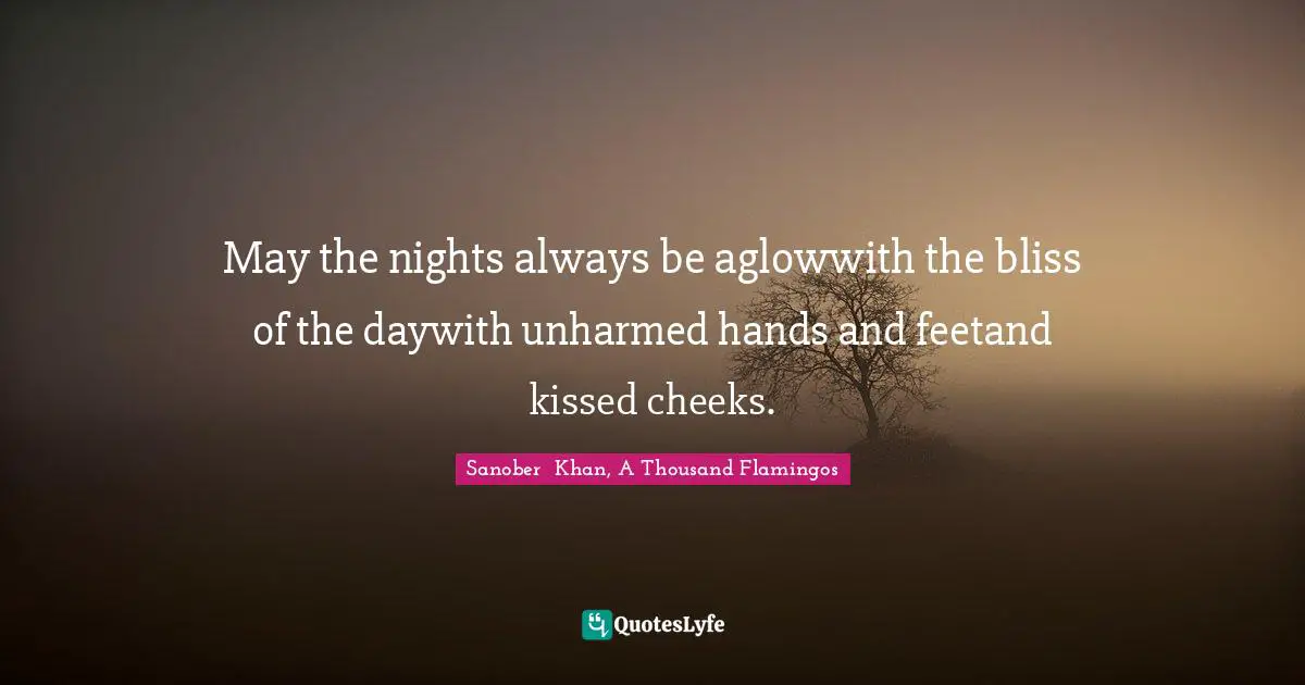 Sanober  Khan, A Thousand Flamingos Quotes: "May the nights always be aglowwith the bliss of the daywith unharmed hands and feetand kissed cheeks."