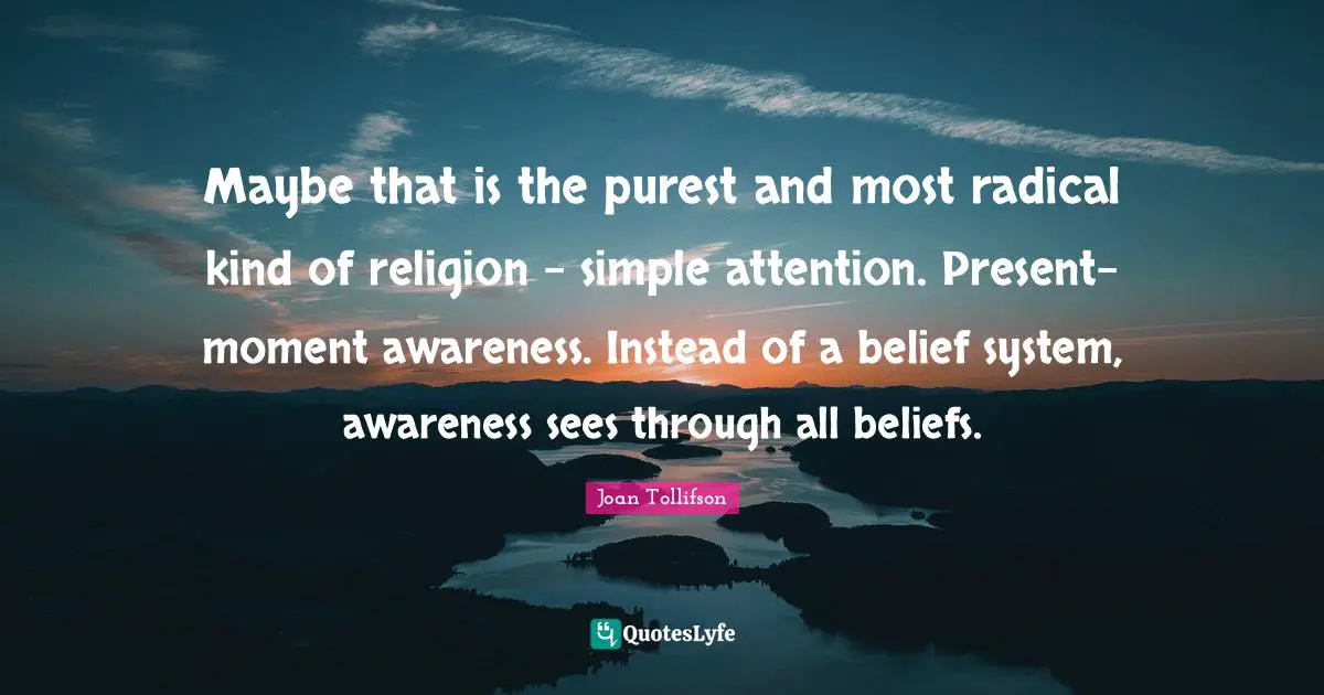 Maybe that is the purest and most radical kind of religion – simple attention. Present-moment awareness. Instead of a belief system, awareness sees through all beliefs.