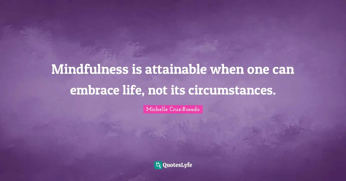 Mindfulness is attainable when one can embrace life, not its circumstances.