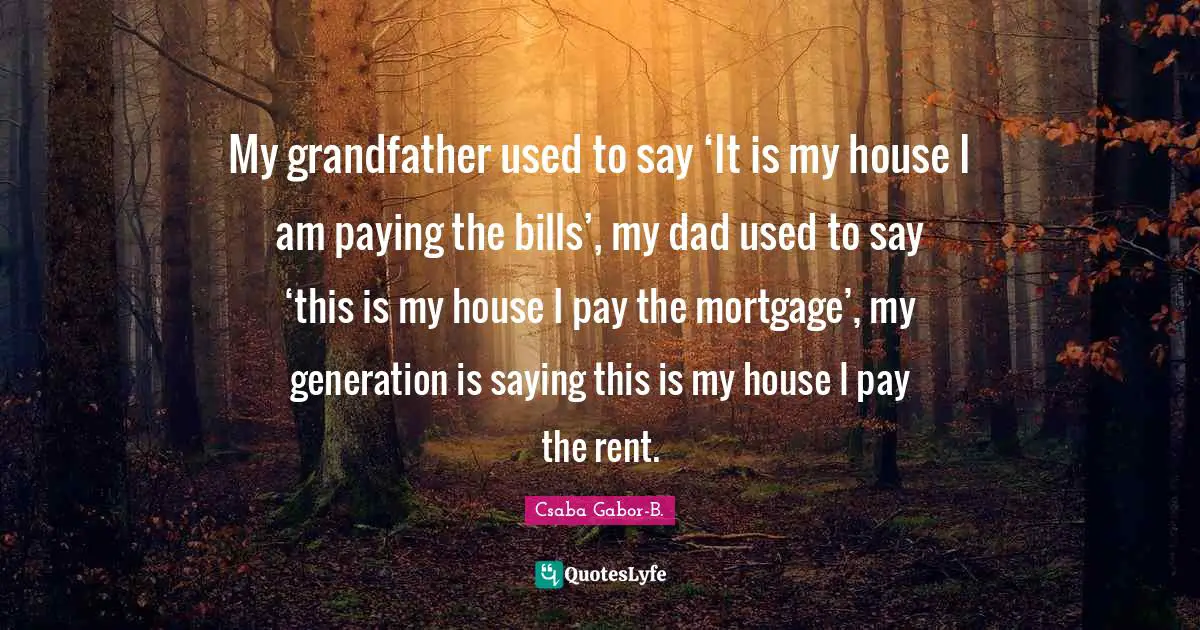 My grandfather used to say ‘It is my house I am paying the bills’, my dad used to say ‘this is my house I pay the mortgage’, my generation is saying this is my house I pay the rent.