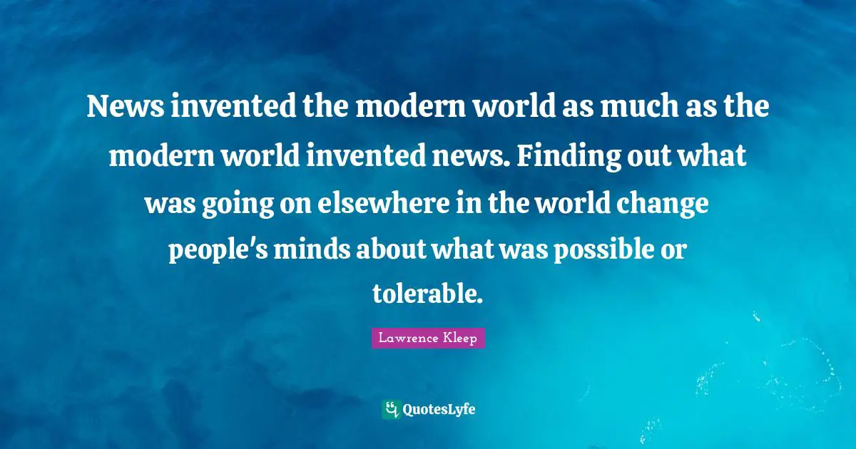 News invented the modern world as much as the modern world invented news. Finding out what was going on elsewhere in the world change people's minds about what was possible or tolerable.