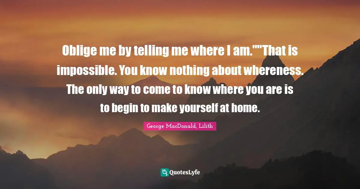 Oblige me by telling me where I am.""That is impossible. You know nothing about whereness. The only way to come to know where you are is to begin to make yourself at home.