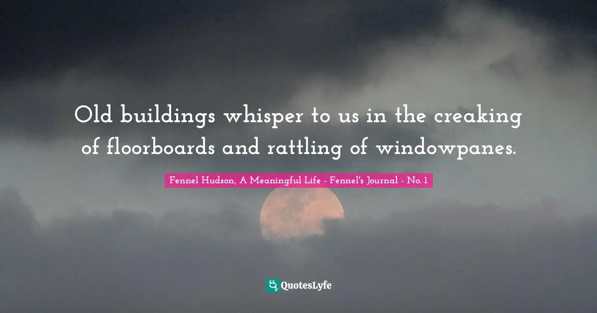 Fennel Hudson, A Meaningful Life - Fennel's Journal - No. 1 Quotes: "Old buildings whisper to us in the creaking of floorboards and rattling of windowpanes."