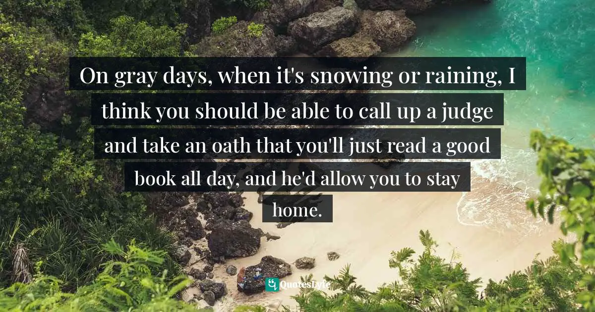 On gray days, when it's snowing or raining, I think you should be able to call up a judge and take an oath that you'll just read a good book all day, and he'd allow you to stay home.
